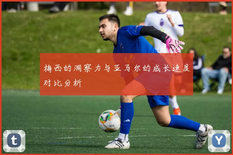 梅西的洞察力与亚马尔的成长速度对比分析
