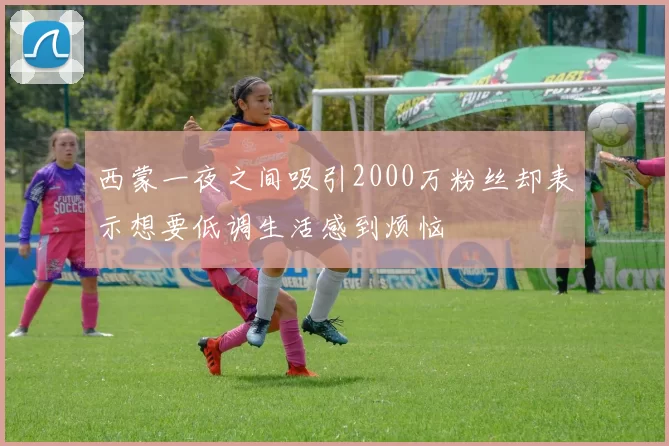 西蒙一夜之间吸引2000万粉丝却表示想要低调生活感到烦恼