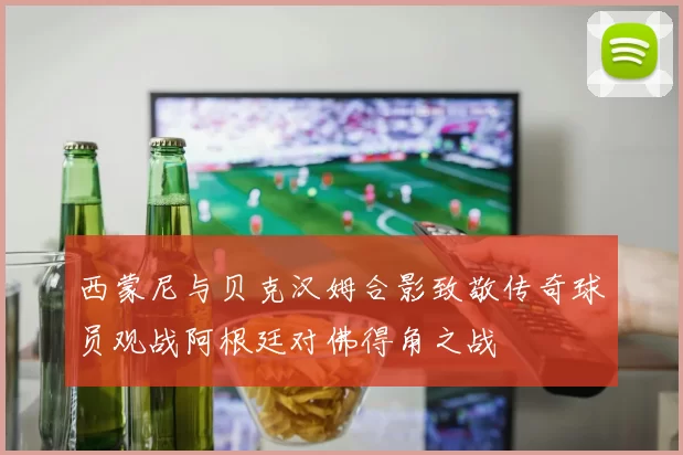 西蒙尼与贝克汉姆合影致敬传奇球员观战阿根廷对佛得角之战