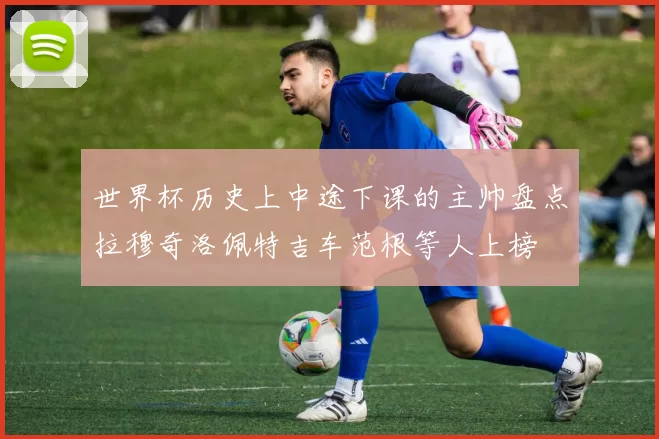世界杯历史上中途下课的主帅盘点拉穆奇洛佩特吉车范根等人上榜